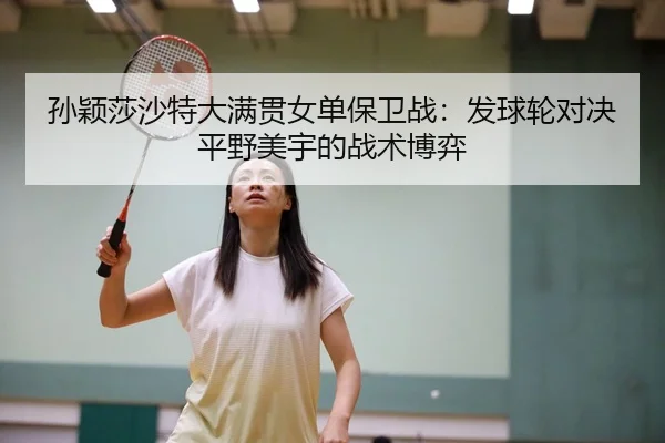孙颖莎沙特大满贯女单保卫战：发球轮对决平野美宇的战术博弈