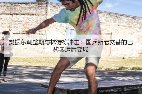 樊振东调整期与林诗栋冲击：国乒新老交替的巴黎奥运后变局