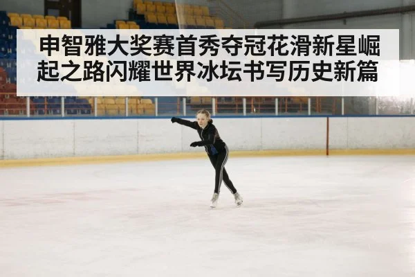 申智雅大奖赛首秀夺冠花滑新星崛起之路闪耀世界冰坛书写历史新篇