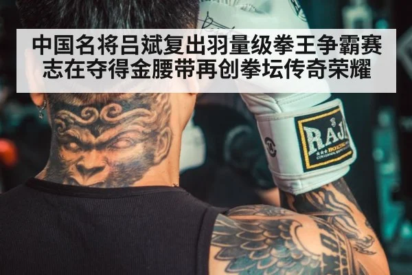 中国名将吕斌复出羽量级拳王争霸赛志在夺得金腰带再创拳坛传奇荣耀